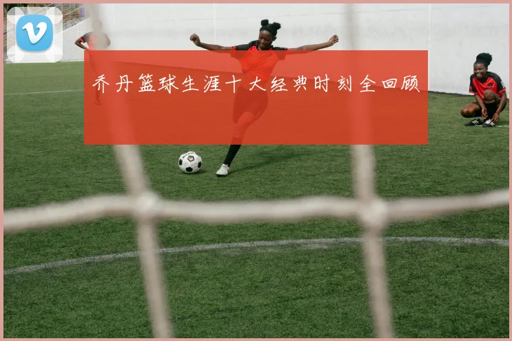 乔丹篮球生涯十大经典时刻全回顾